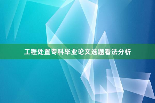 工程处置专科毕业论文选题看法分析